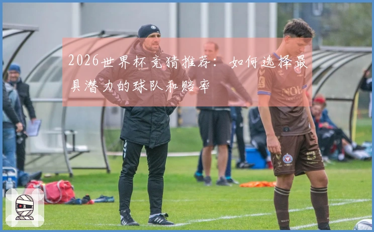 2026世界杯竞猜推荐：如何选择最具潜力的球队和赔率